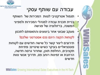 ‫עבודה עם שותף עסקי‬
‫• תגמול אטרקטיבי לצוות המכירות של השותף‬
‫• בניית תכנית עבודה למנהלי המכירות ולמפיצי‬
‫המשנה, ברזולוציה של פגישה‬

‫• מעקב שבועי אחר ביצועים והתאמתם לתכנון‬
‫• לקוחות הקצה הינם נכס אסטרטגי שלכם!‬
‫• תירוצים ליצור קשר כל שישה חודשים עם לקוחות‬
‫פוטנציאליים בעיקר כשיש שינויים: פתיחת‬
‫תקציבים, החלפת תוכן, שחרור גרסה חדשה,‬
‫הרחבת או זמינות רוחב פס, תדרוך אנשי צוות‬
‫חדשים‬

 