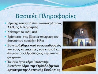 Βαςικζσ Πληροφορίεσ
 Ιδρυτόσ του ναού εύναι ο αυτοκρϊτορασ







Αλέξιοσ Α’ Κομνηνόσ
Χτύςτηκε το 1081-1118
Βρύςκεται ςτισ βόρειεσ υπώρειεσ του
βουνού του προφότη Ηλύα
Συνταράχθηκε από τουσ επιδρομείσ
και τουσ κατακτητέσ του νηςιού και
ϊνηκε ςτουσ Ορθόδοξουσ περύπου για
90 χρόνια
Το 1860 ϋγινε ϋδρα Επιςκοπόσ.
Διετϋλεςε έδρα τησ Ορθόδοξησ και
αργότερα τησ Λατινικήσ Εκκληςίασ

 