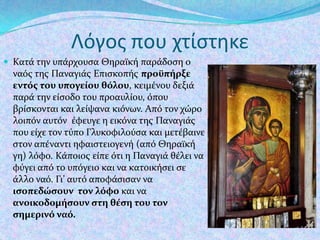 Λόγοσ που χτίςτηκε
 Κατϊ την υπϊρχουςα Θηραώκό παρϊδοςη ο

ναόσ τησ Παναγιϊσ Επιςκοπόσ προώπήρξε
εντόσ του υπογείου θόλου, κειμϋνου δεξιϊ
παρϊ την εύςοδο του προαυλύου, όπου
βρύςκονται και λεύψανα κιόνων. Από τον χώρο
λοιπόν αυτόν ϋφευγε η εικόνα τησ Παναγιϊσ
που εύχε τον τύπο Γλυκοφιλούςα και μετϋβαινε
ςτον απϋναντι ηφαιςτειογενό (από Θηραώκό
γη) λόφο. Κϊποιοσ εύπε ότι η Παναγιϊ θϋλει να
φύγει από το υπόγειο και να κατοικόςει ςε
ϊλλο ναό. Γι’ αυτό αποφϊςιςαν να
ιςοπεδώςουν τον λόφο και να
ανοικοδομήςουν ςτη θέςη του τον
ςημερινό ναό.

 