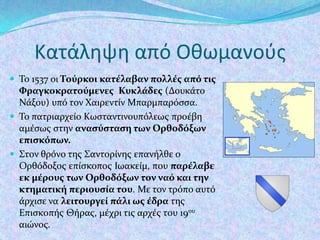 Κατάληψη από Οθωμανοφσ
 Το 1537 οι Τούρκοι κατέλαβαν πολλέσ από τισ

Φραγκοκρατούμενεσ Κυκλάδεσ (Δουκϊτο
Νϊξου) υπό τον Χαιρεντύν Μπαρμπαρόςςα.
 Το πατριαρχεύο Κωςταντινουπόλεωσ προϋβη
αμϋςωσ ςτην αναςύςταςη των Ορθοδόξων
επιςκόπων.
 Στον θρόνο τησ Σαντορύνησ επανόλθε ο
Ορθόδοξοσ επύςκοποσ Ιωακεύμ, που παρέλαβε
εκ μέρουσ των Ορθοδόξων τον ναό και την
κτηματική περιουςία του. Με τον τρόπο αυτό
ϊρχιςε να λειτουργεί πάλι ωσ έδρα τησ
Επιςκοπόσ Θόρασ, μϋχρι τισ αρχϋσ του 19ου
αιώνοσ.

 