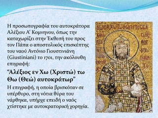 Η προςωπογραφύα του αυτοκρϊτορα
Αλϋξιου Α’ Κομνηνου, όπωσ την
καταχωρύζει ςτην Έκθεςό του προσ
τον Πϊπα ο αποςτολικόσ επιςκϋπτησ
του ναού Αντόνιο Γιουςτινιϊνη
(Giustiniani) το 1701, την ακόλουθη
επιγραφό:

“Αλέξιοσ εν Χω (Χριςτώ) τω
Θω (Θεώ) αυτοκράτωρ”
Η επιγραφό, η οπούα βριςκόταν ςε
υπϋρθυρο, ςτη νότια θύρα του
νϊρθηκα, υπόρχε επειδό ο ναόσ
χτύςτηκε με αυτοκρατορικό χορηγύα.

 