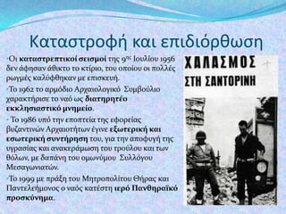 Καταςτροφή και επιδιόρθωςη
•Οι καταςτρεπτικοί ςειςμοί τησ 9ησ Ιουλύου 1956

δεν ϊφηςαν ϊθικτο το κτύριο, του οπούου οι πολλϋσ
ρωγμϋσ καλύφθηκαν με επιςκευό.
•Το 1962 το αρμόδιο Αρχαιολογικό Συμβούλιο
χαρακτόριςε το ναό ωσ διατηρητέο
εκκληςιαςτικό μνημείο.
• Το 1986 υπό την εποπτεύα τησ εφορεύασ
βυζαντινών Αρχαιοτότων ϋγινε εξωτερική και
εςωτερική ςυντήρηςη του, για την αποφυγό τησ
υγραςύασ και ανακερϊμωςη του τρούλου και των
θόλων, με δαπϊνη του ομωνύμου Συλλόγου
Μεςαγωνιατών.
•Το 1999 με πρϊξη του Μητροπολύτου Θόρασ και
Παντελεόμονοσ ο ναόσ κατϋςτη ιερό Πανθηραΰκό
προςκύνημα.

 