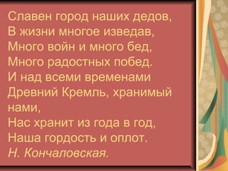 Славен город наших дедов,
В жизни многое изведав,
Много войн и много бед,
Много радостных побед.
И над всеми временами
Древний Кремль, хранимый
нами,
Нас хранит из года в год,
Наша гордость и оплот.
Н. Кончаловская.

 