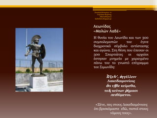 Χηωηέξε Καηεξίλα- 1ν
Γπκλάζην Κνδάλεο
(Βαιηαδώξεην)
kathchiot.blogspot.gr

Λεωμίδαπ
«Μξλώμ Λαβέ»
Η ζπζία ηνπ Λεωλίδα θαη ηωλ 300
ζπκπνιεκηζηώλ
ηνπ
έγηλε
δηαρξνληθό ζύκβνιν αληίζηαζεο
θαη αγώλα. ΢ηε ζέζε πνπ έπεζαλ νη
300
΢παξηηάηεο
νη
αξραίνη
έζηεζαλ κλεκείν κε ραξαγκέλν
πάλω ηνπ ην γλωζηό επίγξακκα
ηνπ ΢ηκωλίδε:

Ὦ ξεῖν’, ἀγγέλλειν
Λακεδαιμονίοιρ
ὅηι ηῇδε κείμεθα,
ηοῖρ κείνων ῥήμαζι
πειθόμενοι.
«Ξέλε, πεο ζηνπο Λαθεδαηκόληνπο
όηη βξηζθόκαζηε εδώ, πηζηνί ζηνπο
λόκνπο ηνπο».

 