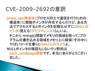 proto_ops構造体（プロセス同士で通信を行うための
構造体）に関数ポインタが存在するんだけど、ある方
法でアクセスするとポインタを初期化せずに（NULLポ
インタ）使える（デリファレンス）らしいよ。
　そこから mmap()関数でメモリの領域を取って（プロ
グラムの書き込める領域をメモリ上に確保）その中に
やばいコードを書くとrootとられちゃうよ。
NULLポインタの確認もしないクソ野郎は
sock_sendpage関数です。本当にありがとうござい
ました。	

 