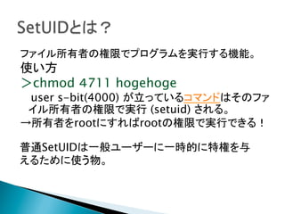 ファイル所有者の権限でプログラムを実行する機能。

使い方
＞chmod ４711 hogehoge

user s-bit(4000) が立っているコマンドはそのファ
イル所有者の権限で実行 (setuid) される。
→所有者をrootにすればrootの権限で実行できる！
普通SetUIDは一般ユーザーに一時的に特権を与
えるために使う物。 	

 