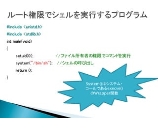 #include <unistd.h>
#include <stdlib.h>

	

int main(void)
{
setuid(0);
system("/bin/sh");

//ファイル所有者の権限でコマンドを実行
//シェルの呼び出し

return 0;
}
System()はシステム・
コールであるexecve()
のWrapper関数

 