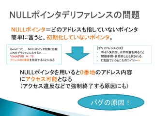 NULLポインタ＝どのアドレスも指していないポインタ
簡単に言うと、初期化していないポインタ。
((void *)0)　…NULLポインタ定数（定義）
これをデリファレンスすると……
*((void*)0)　⇔　*0
アドレスの0番値を指定することになる

	

【デリファレンスとは】
}  ポインタが指し示す内容を得ること
}  間接参照・参照外しとも訳される
}  C言語でいうところのコイツ→＊

NULLポインタを用いると0番地のアドレス内容
にアクセス可能となる
（アクセス違反などで強制終了する原因にも）
	

バグの原因！	

 