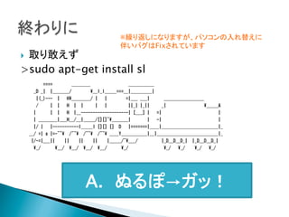 ※繰り返しになりますが、パソコンの入れ替えに
伴いバグはFixされています
	

取り敢えず
>sudo apt-get install sl
} 

	

            ====                ________                                ___________  
    _D  _|    |_______/                __I_I_____===__|_________|  
      |(_)---    |      H________/  |      |                =|___  ___|            _________________    
      /          |    |      H    |    |          |      |                  ||_|  |_||          _|                                _____A  
    |            |    |      H    |__--------------------|  [___]  |      =|                                                |  
    |  ________|___H__/__|_____/[][]~_______|              |      -|                                                |  
    |/  |      |-----------I_____I  [][]  []    D      |=======|____|________________________|_  
__/  =|  o  |=-~~    /~~    /~~    /~~  ____Y___________|__|__________________________|_  
  |/-=|___||        ||        ||        ||        |_____/~___/                    |_D__D__D_|    |_D__D__D_|  
    _/            __/    __/    __/    __/            _/                              _/      _/        _/      _/  
	
 

A. ぬるぽ→ガッ！	

 