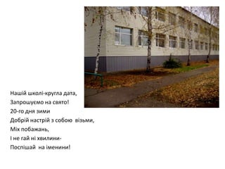 Нашій школі-кругла дата,
Запрошуємо на свято!
20-го дня зими
Добрій настрій з собою візьми,
Міх побажань,
І не гай ні хвилиниПоспішай на іменини!

 