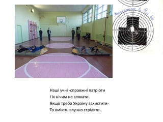 Наші учні -справжні патріоти
І їх нічим не злякати.
Якщо треба Україну захиститиТо вміють влучно стріляти.

 