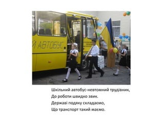 Шкільний автобус-невтомний трудівник,
До роботи швидко звик.
Державі подяку складаємо,
Що транспорт такий маємо.

 