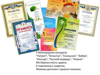 У Міжнародних конкурсах
“Патріот”, ”Геліантус”, ”Соняшник”, “Бобер”,
“Кенгуру”, “Русский медведь”, “Левеня”
Ми беремо участь здавна.
Є переможці,є лауреати,
Можемо дипломи і грамоти показати.

 