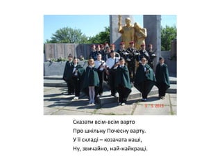 Сказати всім-всім варто
Про шкільну Почесну варту.
У її складі – козачата наші,
Ну, звичайно, най-найкращі.

 