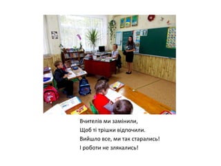 Вчителів ми замінили,
Щоб ті трішки відпочили.
Вийшло все, ми так старались!
І роботи не злякались!

 