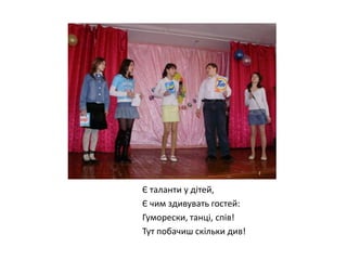 Є таланти у дітей,
Є чим здивувать гостей:
Гуморески, танці, спів!
Тут побачиш скільки див!

 