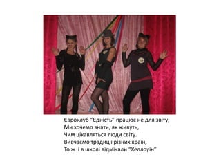 Євроклуб “Єдність” працює не для звіту,
Ми хочемо знати, як живуть,
Чим цікавляться люди світу.
Вивчаємо традиції різних країн,
То ж і в школі відмічали “Хеллоуін”

 