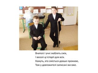 Вчителі і учні люблять сміх,
І веселі ці історії-для всіх.
Кажуть, хто сміється-довше проживе,
Тож у довгожителі записані ми вже.

 