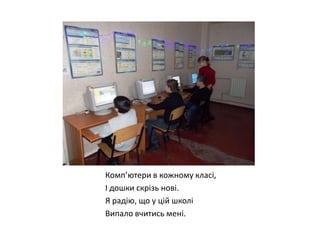 Комп’ютери в кожному класі,
І дошки скрізь нові.
Я радію, що у цій школі
Випало вчитись мені.

 