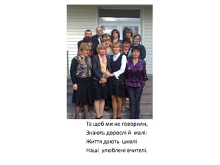 Та щоб ми не говорили,
Знають дорослі й малі:
Життя дають школі
Наші улюблені вчителі.

 