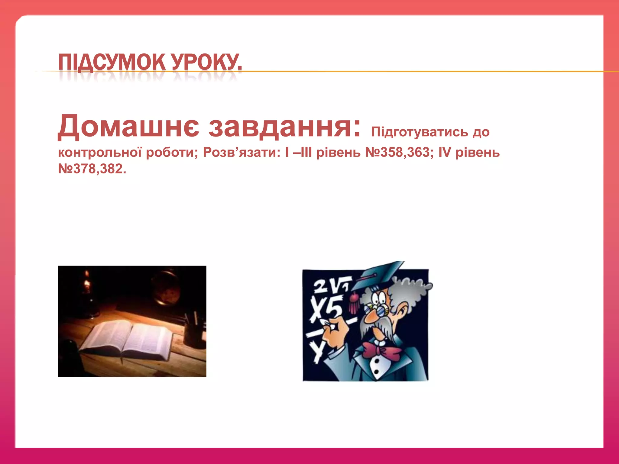 ПІДСУМОК УРОКУ.

Домашнє завдання: Підготуватись до
контрольної роботи; Розв’язати: І –ІІІ рівень №358,363; IV рівень
№378,382.

 