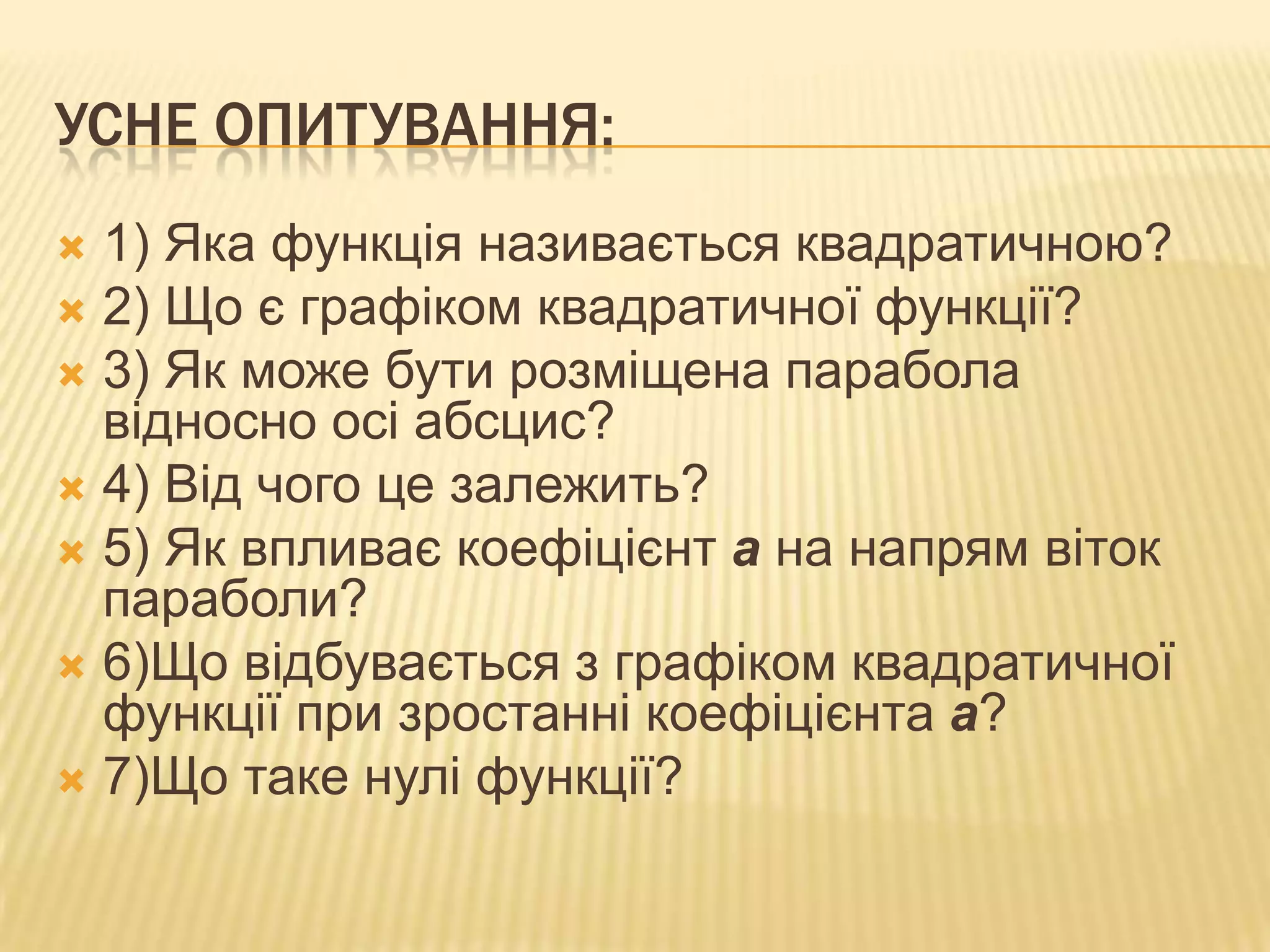 УСНЕ ОПИТУВАННЯ:
1) Яка функція називається квадратичною?
 2) Що є графіком квадратичної функції?
 3) Як може бути розміщена парабола
відносно осі абсцис?
 4) Від чого це залежить?
 5) Як впливає коефіцієнт а на напрям віток
параболи?
 6)Що відбувається з графіком квадратичної
функції при зростанні коефіцієнта а?
 7)Що таке нулі функції?


 