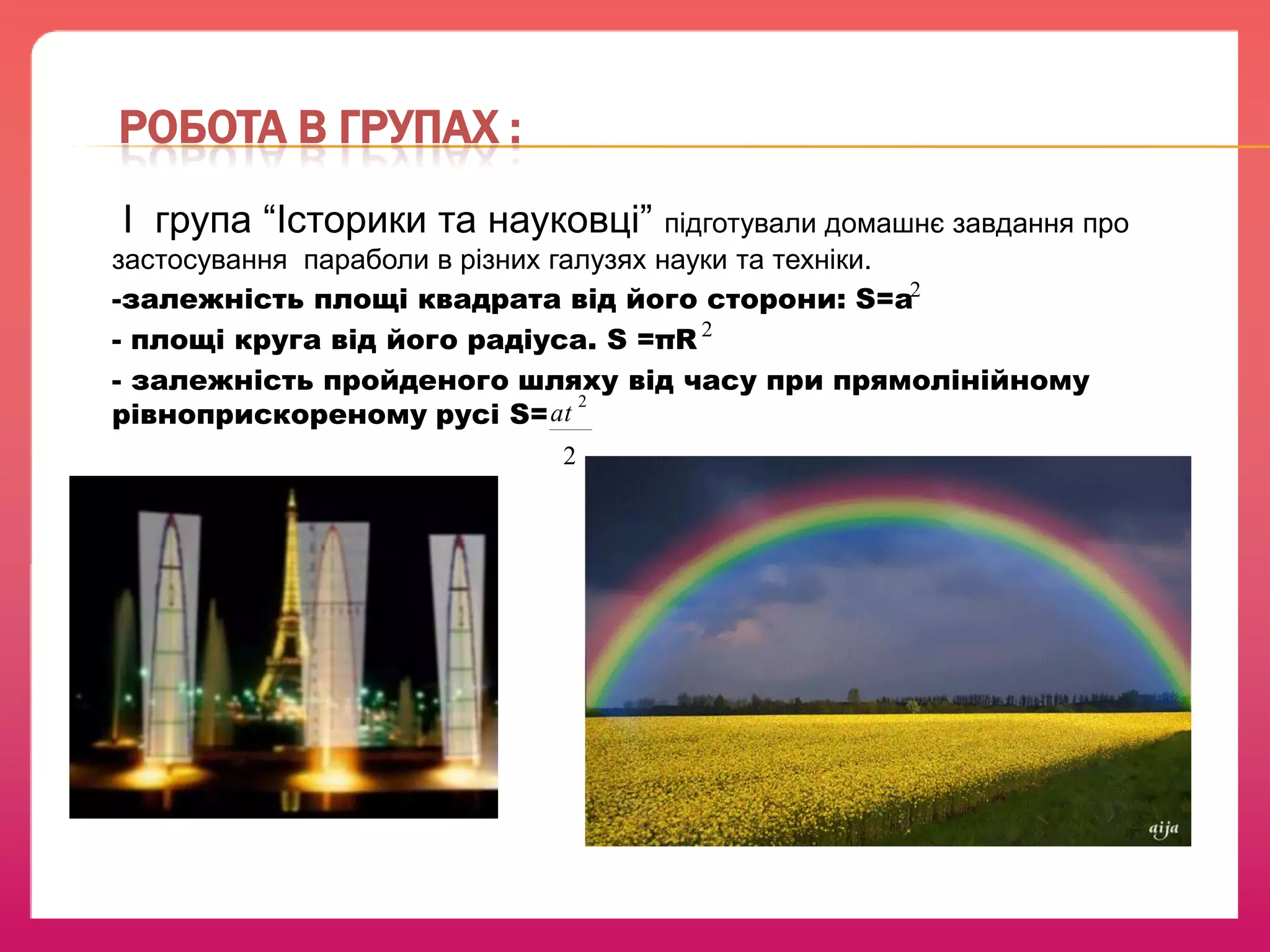 РОБОТА В ГРУПАХ :
І група “Історики та науковці” підготували домашнє завдання про
застосування параболи в різних галузях науки та техніки.
-залежність площі квадрата від його сторони: S=a2
- площі круга від його радіуса. S =πR 2
- залежність пройденого шляху від часу при прямолінійному
2
рівноприскореному русі S= at
2

 