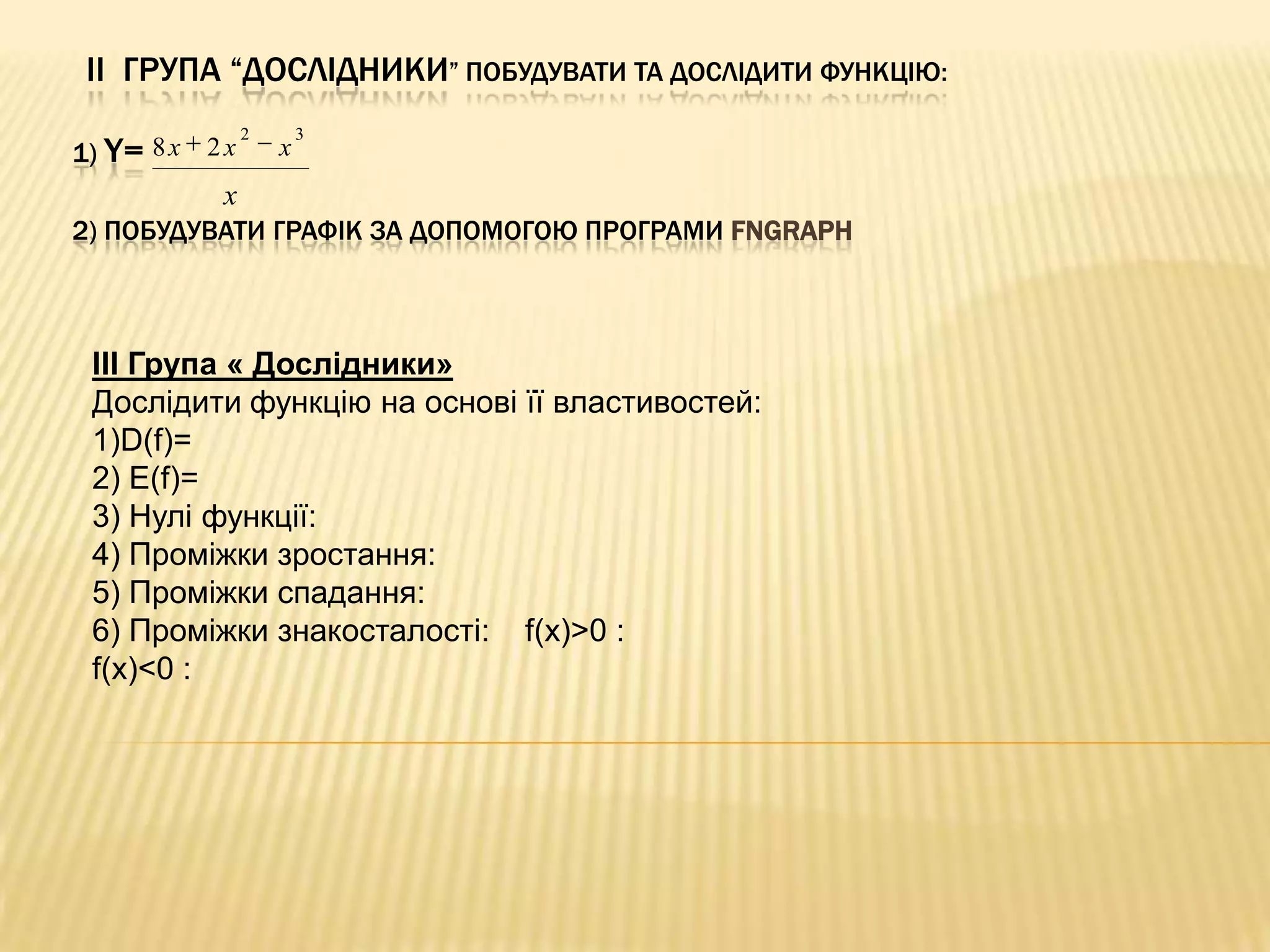 ІI ГРУПА “ДОСЛІДНИКИ” ПОБУДУВАТИ ТА ДОСЛІДИТИ ФУНКЦІЮ:
1) Y= 8 x 2 x

2

x

3

x
2) ПОБУДУВАТИ ГРАФІК ЗА ДОПОМОГОЮ ПРОГРАМИ FNGRAPH

III Група « Дослідники»
Дослідити функцію на основі її властивостей:
1)D(f)=
2) E(f)=
3) Нулі функції:
4) Проміжки зростання:
5) Проміжки спадання:
6) Проміжки знакосталості: f(x)>0 :
f(x)<0 :

 
