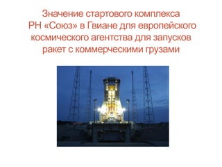 Значение стартового комплекса
РН «Союз» в Гвиане для европейского
космического агентства для запусков
ракет с коммерческими грузами

 