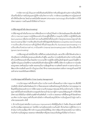 10

การจัดการความรู้ เป็นแนวทางหนึ่งที่จะส่งเสริมให้เกิดการขับเคลื่อนสู่ องค์กรแห่งการเรียนรู้ ซึ่งถือ
เป็นเครื่องมือในการสนับสนุนและปฏิบัติงานอันเกิดจากการเก็บ การจัดระบบและพัฒนาความรู้และสรรค์
สร้างให้เป็นนวัตกรรม โดยนาเอาเทคโนโลยีสารสนเทศ (information technology) เข้ามาช่วยจัดการ ทาให้
เกิดความสะดวก รวดเร็วและเข้าถึงได้อย่างกว้างขวาง
การใช้มาตรฐานอ้างอิง (Benchmarking)
การใช้มาตรฐานอ้างอิงเป็นกระบวนการที่ต่อเนื่องจากการเรียนรู้ ที่จะทาการวัดประเมินและเปรียบเทียบสินค้า
บริการ กระบวนการและการปฏิบัติขององค์กรกับของผู้อื่นที่ได้รับการยอมรับว่ามีวิธีการปฏิบัติที่เป็นเลิ ศ
(best practices) เพื่อนามาสรรค์สร้างความเป็นเลิศให้ เกิดขึ้นในองค์กร โดยรูปแบบของมาตรฐานอ้างอิง
(benchmarking) ได้แก่ การเปรียบเทียบกับองค์กรที่เป็นคู่แข่งขันกันโดยตรง (competitive benchmarking)
การเปรี ย บเที ย บกั บ หน่ ว ยงานที่ ป ฏิ บั ติ ห น้ า ที่ ใ นลั ก ษณะเดี ย วกั น (functional benchmarking) การ
เปรี ย บเที ย บกั บ หน่ ว ยงานต่ า งๆ ภายในองค์ ก ร (internal benchmarking) และการเปรี ย บเที ย บทั่ ว ไป
(generic benchmarking)
การใช้มาตรฐานอ้างอิงนี้เป็นวิธีการที่ได้รับความนิยมในปัจจุบัน เพราะวิธีการนี้ทาให้ องค์กรเกิดการ
เรียนรู้โดยทราบถึงข้อด้อยของตนเองเมื่อเทียบกับผู้อื่น และเป็นการกระตุ้นให้ องค์กรเกิดการปรับปรุงเพื่อ
สร้างวงจรชีวิตขององค์กรขึ้นมาใหม่เกิดการรวบรวมวิธีการปฏิบัติงานที่เป็นเลิศเข้าสู่องค์กรและนาไปสู่วิธีการ
ปฏิบัติงานในรูปแบบใหม่ที่สามารถส่งเสริมให้ องค์กรมีผลปฏิบัติการที่ดีขึ้น มีอัตราความเสี่ยงจากการลองผิด
ลองถูกลดลง ลดต้นทุนในการผลิต ตลอดจนเป็นการเพิ่มพูนทักษะ ความคิดสร้างสรรค์ ความสามารถในการ
พัฒนานวัตกรรมสินค้าและบริการในรูปแบบใหม่ ที่สามารถตอบสนองต่อความต้องการของลูกค้าและทาให้
องค์กรสามารถแข่งขันในตลาดได้ต่อไป
การบริหารคุณภาพทั่วทั้งองค์กร (Total Quality Management)
การบริ หารคุณภาพทั่ว ทั้ง องค์กรเป็นการบริห ารองค์กรทั้งหมดด้ว ยการจัดการคุณภาพ เพื่อให้ มี
ประสิทธิภาพในด้านผลิตภัณฑ์และบริการ ซึ่งตอบสนองความพึงพอใจของลูกค้าหรือเป็นการควบคุมคุณภาพ
ซึ่งมุ่งที่เงื่อนไขขององค์กรจากการใช้ความพยายามปรับปรุงคุณภาพของสมาชิกในองค์กรร่วมกัน การจัดการ
คุณภาพทั่วทั้งองค์กรช่วยให้องค์กรบรรลุผลสาเร็จตามเป้าหมายจากผู้ทาการแทนบริษัทและลูกค้า ทาให้บริษัท
เกิดความน่าเชื่อถือในการมีหลักเกณฑ์สาหรับผลิตสินค้า การบริการ ตลอดจนการสั่งซื้อของลูกค้าโดยหลักของ
แนวคิด การบริ ห ารคุณ ภาพทั่ว ทั้ง องค์ก รมี ห ลั กการที่จะสนั บสนุน ให้ เกิ ดการเรีย นรู้ และน าไปสู่ การสร้ า ง
นวัตกรรมขององค์กร ดังนี้
1. มีการปรับปรุงอย่างต่อเนื่อง (continuous improvement) หรือที่ญี่ปุ่นเรียกว่า ไคเซ็น เป็นแนวความคิดที่
จะปรับปรุงพัฒนาอยู่ตลอดเวลา โดยใช้ความร่วมมือของพนักงานเป็นหลัก ซึ่งก่อเกิดความรู้ที่เกิดจากการ
ดาเนินการปรับปรุงพัฒนาวิธีการทางานและเทคโนโลยีที่มีอยู่ เกิดการพัฒนาทักษะของพนักงานการมีส่วน
ร่วมกันทางานเป็นหมู่คณะ ตลอดจนการติดต่อสื่อสารที่มุ่งหมายจะแบ่งปันข้อมูลกันใช้อย่างกว้างขวาง

 