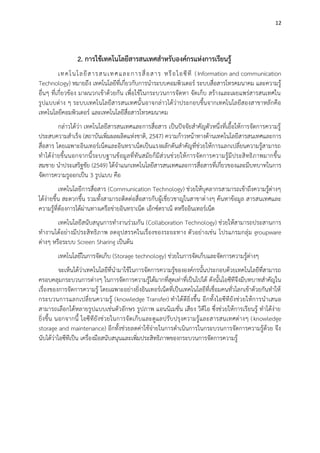 12

2. การใช้เทคโนโลยีสารสนเทศสาหรับองค์กรแห่งการเรียนรู้
เทคโ นโ ลยี ส ารสนเทศและการสื่ อ สาร หรื อ ไอซี ที ( Information and communication
Technology) หมายถึง เทคโนโลยีที่เกี่ยวกับการนาระบบคอมพิวเตอร์ ระบบสื่อสารโทรคมนาคม และความรู้
อื่นๆ ที่เกี่ยวข้อง มาผนวกเข้าด้วยกัน เพื่อใช้ในกระบวนการจัดหา จัดเก็บ สร้างและเผยแพร่สารสนเทศใน
รูปแบบต่าง ๆ ระบบเทคโนโลยีสารสนเทศนั้ นอาจกล่าวได้ว่าประกอบขึ้นจากเทคโนโลยีสองสาขาหลักคือ
เทคโนโลยีคอมพิวเตอร์ และเทคโนโลยีสื่อสารโทรคมนาคม
กล่าวได้ว่า เทคโนโลยีสารสนเทศและการสื่อสาร เป็นปัจจัยสาคัญตัวหนึ่งที่เอื้อให้การจัดการความรู้
ประสบความสาเร็จ (สถาบันเพิ่มผลผลิตแห่งชาติ, 2547) ความก้าวหน้าทางด้านเทคโนโลยีสารสนเทศและการ
สื่อสาร โดยเฉพาะอินเทอร์เน็ตและอินทราเน็ตเป็นแรงผลักดันสาคัญที่ช่วยให้การแลกเปลี่ยนความรู้สามารถ
ทาได้ง่ายขึ้นนอกจากนี้ ระบบฐานข้อมูลที่ทันสมัยก็มีส่ว นช่วยให้ การจัดการความรู้มีประสิ ทธิภาพมากขึ้น
สมชาย นาประเสริฐชัย (2549) ได้จาแนกเทคโนโลยีสารสนเทศและการสื่อสารที่เกี่ยวของและมีบทบาทในการ
จัดการความรูออกเป็น 3 รูปแบบ คือ
เทคโนโลยีการสื่อสาร (Communication Technology) ช่วยให้บุคลากรสามารถเข้าถึงความรู้ต่างๆ
ได้ง่ายขึ้น สะดวกขึ้น รวมทั้งสามารถติดต่อสื่อสารกับผู้เชี่ยวชาญในสาขาต่ างๆ ค้นหาข้อมูล สารสนเทศและ
ความรู้ที่ต้องการได้ผ่านทางเครือข่ายอินทราเน็ต เอ็กซ์ตราเน็ ตหรืออินเทอร์เน็ต
เทคโนโลยีสนับสนุนการทางานร่วมกัน (Collaboration Technology) ช่วยให้สามารถประสานการ
ทางานได้อย่างมีประสิทธิภาพ ลดอุปสรรคในเรื่องของระยะทาง ตัวอย่างเช่น โปรแกรมกลุ่ม groupware
ต่างๆ หรือระบบ Screen Sharing เป็นต้น
เทคโนโลยีในการจัดเก็บ (Storage technology) ช่วยในการจัดเก็บและจัดการความรู้ต่างๆ
จะเห็นได้ว่าเทคโนโลยีที่นามาใช้ในการจัดการความรู้ขององค์กรนั้นประกอบด้วยเทคโนโลยีที่สามารถ
ครอบคลุมกระบวนการต่างๆ ในการจัดการความรู้ได้มากที่สุดเท่าที่เป็นไปได้ ดังนั้นไอซีทีจึงมีบทบาทสาคัญใน
เรื่องของการจัดการความรู้ โดยเฉพาะอย่างยิ่งอินเทอร์เน็ตที่เป็นเทคโนโลยีที่เชื่อมคนทั่วโลกเข้าด้วยกันทาให้
กระบวนการแลกเปลี่ ย นความรู้ (knowledge Transfer) ทาได้ดียิ่งขึ้น อีกทั้ งไอซีทียังช่ว ยให้การนาเสนอ
สามารถเลือกได้หลายรูปแบบเช่นตัวอักษร รูปภาพ แอนนิเมชั่น เสียง วิดีโอ ซึ่งช่วยให้การเรียนรู้ ทาได้ง่าย
ยิ่งขึ้น นอกจากนี้ ไอซีทียั งช่วยในการจั ดเก็บและดูแลปรับปรุงความรู้และสารสนเทศต่างๆ (knowledge
storage and maintenance) อีกทั้งช่วยลดค่าใช้จ่ายในการดาเนินการในกระบวนการจัดการความรู้ด้วย จึง
นับได้ว่าไอซีทีเป็น เครื่องมือสนับสนุนและเพิ่มประสิทธิภาพของกระบวนการจัดการความรู้

 