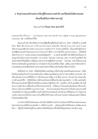 13

3. ตัวอย่างขององค์กรแห่งการเรียนรู้ที่ประสบความสาเร็จ และใช้เทคโนโลยีสารสนเทศ
เป็นเครื่องมือในการจัดการความรู้
ยัมแบรนด์ อิงค์ Pizza Hut and KFC
แปลและเรี ย บเรี ย งจาก Yum! Brands, Pizza Hut and KFC ของ Jeffrey A. Krug, Applalachain
University โดย ดร.สิริภักตร์ ศิริโท
ยัมแบรนด์ อิงค์ เป็นบริษัทอาหารฟาสต์ฟู๊ด ที่ใหญ่ที่สุดในโลกในปี ค.ศ. 2004 บริษัทมีร้าน เคเอฟซี
(KFC) พิซซ่า ฮัท (Pizza Hut) ทาโก้ เบล (Taco Bell) ลองจอห์ น ซิล เวอร์ (Long John Silver’s) และ
ภัตตาคารเอแอนด์ดับบลิว (A&W restaurants) รวมกันมากกว่า 33,000 แห่งทั่วโลก ยัมแบนด์เป็นผู้นาตลาด
ฟาสต์ฟู๊ดของอเมริกาในส่วนของอาหารประเภท ไก่ พิซซ่า อาหารเม็กซิกัน และอาหารทะเล บริษัทยังมี
ภัตตาคารมากกว่า 12,000 แห่งนอกประเทศสหรัฐอเมริกา เค เอฟ ซี และพิซซ่า ฮัท มีสัดส่วนถึงร้อยละ 96
ของฐานด้านภัตตาคารต่างประเทศใน 116 ประเทศ ในช่วงยุค 1950 และ 1960 เค เอฟ ซี และพิซซ่า ฮัท
เป็นตราสินค้าที่เป็นที่รู้จักมากที่สุดในบรรดาสาขาฟาสต์ฟู๊ดในต่างประเทศ ในช่วงยุค 1990 ทั้งสองแบรนด์
ยังคงขยายตัวต่อเนื่องและเติบโตผ่านการไปเปิดสาขาในประเทศให้มากที่สุด แต่ยัมแบรนด์ อิงค์ตระหนักว่า
ประเทศแต่ละประเทศที่ไปเปิดสาขาสามารถสร้างผลกาไรให้แก่องค์กรในอัตราที่แตกต่างกันไป
ดังนั้นในปี ค.ศ. 2004 บริษัทจึงเริ่มให้ความสาคัญมากขึ้นกับบริหารพอร์ตในแต่ละประเทศ บริษัท
เริ่มเน้นกลยุทธ์ธุรกิจระหว่างประเทศโดยเน้นการพัฒนาและเพิ่มส่วนแบ่งทางการตลาดเพียงบางประเทศ โดย
เลือกเน้ นเฉพาะประเทศที่มีอัตราการเติบโตของตลาดที่สูง อาทิ ญี่ปุ่น แคนาดา อังกฤษ จีน ออสเตรเลี ย
เกาหลี และเม็กซิโก บริษัทยังต้องการมีตาแหน่งในตลาดที่มั่นคงในกลุ่มประเทศยุโรป บราซิล และอินเดีย
ซึ่งในกลุ่มประเทศเหล่านี้ผู้บริโภคยังรู้จักแบรนด์ของบริษัทไม่มากนัก และทั้งเค เอฟ ซี และพิซซ่า ฮัท ยังมี
สถานการณ์ดาเนินงานที่ไม่แข็งแรงนักในประเทศเหล่านี้ บริษัทมองว่าจีนและอินเดียเป็นตลาดที่น่าสนใจ
เนื่ องจากเป็ น ประเทศที่มีจ านวนประชากรสู ง ส่ ว นประเทศกลุ่ มลาตินอเมริกาก็เป็นอีกกลุ่ มประเทศที่
น่าสนใจเนื่องจากกลุ่มประเทศนี้มีความคล้ายคลึงกับประเทศอเมริกาค่อนข้างมากทั้งในด้านภาษา วัฒนธรรม
รวมถึงการผลกระทบที่เกิดจากเขตการค้าเสรีซึ่งทาให้กาแพงการค้าระหว่างอเมริกาเหนือและอเมริกาใต้หมด
ไปก็จะส่งผลดีต่อบริษัท
ความท้าทายที่เป็นโจทย์ระยะยาวสาหรับบริษัทคือการสร้างความแข็งแกร่งให้กับตาแหน่งของตนเอง
ในตลาดต่างประเทศที่เป็นประเทศหลัก ๆ ดังที่กล่าวมาแล้ว แต่ในขณะเดียวกันก็ต้องพยายามพัฒนาตลาด
ใหม่ ๆ ที่ผู้บริโภคยังไม่ค่อยรู้จักแบรนด์ของบริษัทหรือในตลาดที่บริษัทยังมีจุดอ่อนในการดาเนินงานอยู่

 