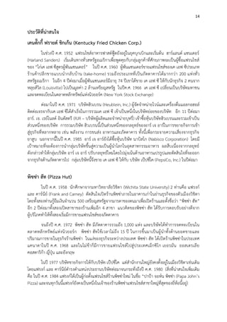 14

ประวัติที่น่าสนใจ
เคนตั๊กกี้ ฟรายด์ ชิกเก้น (Kentucky Fried Chicken Corp.)
ในช่วงปี ค.ศ. 1952 แฟรนไชส์อาหารฟาสต์ฟู๊ดยังอยู่ในยุคบุกเบิกและเริ่มต้น ฮาร์แลนด์ แซนเดอร์
(Harland Sanders) เริ่มเดินทางทั่วสหรัฐอเมริกาเพื่อพูดคุยกับกลุ่มลูกค้าที่ศักยภาพจะเป็นผู้ซื้อแฟรนไชส์
ของ “ไก่เค เอฟ ซีสูตรผู้พันแซนเดอร์” ในปี ค.ศ. 1960 ผู้พันแซนเดอร์ขายแฟรนไชส์ของเค เอฟ ซีประเภท
ร้านค้าปลี กขายแบบน ากลั บ บ้ าน (take-home) รวมถึงประเภทที่เป็นภัตตาคารได้มากกว่า 200 แห่ งทั่ว
สหรัฐอเมริกา ในอีก 4 ปีต่อมาเมื่อผู้พันแซนเดอร์มีอายุ 74 ปีเขาได้ขาย เค เอฟ ซี ให้กับนักธุรกิจ 2 คนจาก
หลุยส์วิล (Louisville) ไปเป็นมูลค่า 2 ล้านเหรียญสหรัฐ ในปีค.ศ. 1966 เค เอฟ ซี เปลี่ยนเป็นบริษัทมหาชน
และจดทะเบียนในตลาดหลักทรัพย์แห่งนิวยอร์ค (New York Stock Exchange)
ต่อมาในปี ค.ศ. 1971 บริษัทฮิวเบรน (Heublein, Inc.) ผู้จัดจาหน่ายไวน์และเครื่องดื่ มแอลกอฮอล์
ติดต่อเจรจากับเค เอฟ ซีได้สาเร็จในการรวมเค เอฟ ซี เข้าเป็นหนึ่งในบริษัทย่อยของบริษัท อีก 11 ปีต่อมา
อาร์. เจ. เรย์โนลด์ อินดัสตรี (RJR – บริษัทผู้ผลิตและจาหน่ายบุหรี่) เข้าซื้อหุ้นบริษัทฮิวเบรนและรวมเข้าเป็น
ส่วนหนึ่งของบริษัท การรวมบริษัท ฮิวเบรนนี้เป็นส่วนหนึ่งของกลยุทธ์ของอาร์ เจ อาร์ในการขยายกิจการเข้า
สู่ธุรกิจที่หลากหลาย เช่น พลังงาน การขนส่ง อาหารและภัตตาคาร ทั้งนี้เพื่อกระจายความเสี่ยงจากธุรกิจ
ยาสูบ นอกจากนี้ในปี ค.ศ. 1985 อาร์ เจ อาร์ยังได้ซื้อหุ้นบริษัท นาบิสโก (Nabisco Corporation) โดยมี
เป้าหมายที่จะต้องการนากลุ่มบริษัทขึ้นสู่ความเป็นผู้นาโลกในอุตสาหกรรมอาหาร ผลสืบเนื่องจากกลยุทธ์
ดังกล่าวทาให้กลุ่มบริษัท อาร์ เจ อาร์ ปรับกลยุทธ์ใหม่โดยไปมุ่งเน้นด้านอาหารแปรรูปและตัดสินใจที่จะออก
จากธุรกิจด้านภัตตาคารไป กลุ่มบริษัทนี้จึงขาย เค เอฟ ซี ให้กับ บริษัท เป๊ปซี่โค (PepsiCo, Inc.) ในปีต่อมา

พิซซ่า ฮัท (Pizza Hut)
ในปี ค.ศ. 1958 นักศึกษาจากมหาวิทยาลัยวิชิตา (Wichita State University) 2 ท่านคือ แฟรงก์
และ คาร์นีย์ (Frank and Carney) ตัดสินใจเปิดร้านพิซซ่าภายในอาคารเก่าในย่านธุรกิจของตัวเมื องวิชิตา
โดยทั้งสองท่านกู้ยืมเงินจานวน 500 เหรียญสหรัฐจากมารดาของตนมาเพื่อเปิดร้านและตั้งชื่อว่า “พิซซ่า ฮัท”
อีก 2 ปีต่อมาทั้งสองเปิดสาขาของร้านเพิ่มอีก 4 สาขา แนวคิดของพิซซ่า ฮัท ได้รับการตอบรับอย่างดีจาก
ผู้บริโภคทาให้ทั้งสองเริ่มมีการขายแฟรนไชส์ของภัตตาคาร
จนถึงปี ค.ศ. 1972 พิซซ่า ฮัท มีภัตตาคารรวมถึง 1,000 แห่ง และบริษัทได้ทาการจดทะเบียนใน
ตลาดหลั กทรั พย์แห่ งนิว ยอร์ ก พิซซ่า ฮัทใช้เวลาไม่ถึง 15 ปี ในการขึ้นมาเป็นผู้ นาทั้งด้านยอดขายและ
ปริมาณการขายในธุรกิจร้านพิซซ่า ในแง่ของธุรกิจระหว่างประเทศ พิซซ่า ฮัท ได้เปิดร้านพิซซ่าในประเทศ
แคนาดาในปี ค.ศ. 1968 และในไม่ช้าก็มีการขายแฟรนไชส์ ไปสู่ ประเทศเม็กซิโ ก เยอรมัน ออสเตรเลี ย
คอสตาริก้า ญี่ปุ่น และอังกฤษ
ในปี 1977 บริษัทขายกิจการให้กับบริษัท เป๊ปซี่โค แต่สานักงานใหญ่ยังคงตั้งอยู่ในเมืองวิชิตาเช่นเดิ ม
โดยแฟรงก์ และ คาร์นีย์ดารงตาแหน่งประธานบริษัทต่อมาจนกระทั่งถึงปี ค.ศ. 1980 (สิ่งที่น่าสนใจเพิ่มเติม
คือ ในปี ค.ศ. 1984 แฟรงก์ได้เป็นผู้ก่อตั้งแฟรนไชส์ร้านพิซซ่าใหม่ ในชื่อ “ปาป้า จอห์น พิซซ่า (Papa John’s
Pizza) และจนทุกวันนี้แฟรงก์ยังคงเป็นหนึ่งในเจ้าของร้านพิซซ่าแฟรนไชส์สาขาใหญ่ที่สุดของยี่ห้อนี้อยู่)

 