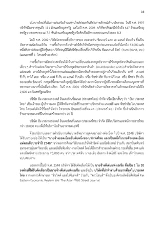 16

นโยบายใหม่ที่เน้นการส่งเสริมร้านแฟรนไชส์ส่งผลทันทีต่อภาพลักษณ์ด้านจริยธรรม ในปี ค.ศ. 1997
บริษัทมีผลขาดทุนถึง 111 ล้านเหรียญสหรัฐ แต่ในปี ค.ศ. 2003 บริษัทกลับมามีกาไรถึง 617 ล้านเหรียญ
สหรัฐจากยอดขายรวม 7.4 พันล้านเหรียญสหรัฐหรือคิดเป็นอัตราผลตอบแทนร้อยละ 8.3
ในปี ค.ศ. 2002 บริษัทไตรคอนซื้อกิจการของ ลองจอห์น ซิลเวอร์ และ เอ แอนด์ ดับบลิว ซึ่งเป็น
ภัตตาคารสไตล์อเมริกัน การซื้อกิจการดังกล่าวทาให้บริษัทมีสาขาทุกประเภทรวมกันทั่วโลกถึง 33,000 แห่ง
หนึ่งสัปดาห์ต่อมาผู้ถือหุ้นของบริษัทอนุมัติให้บริษัทเปลี่ยนชื่อบริษัทเป็น ยัมแบรนด์ อิงค์ (Yum Brand, Inc.)
(แผนภาพที่ 1 โครงสร้างองค์กร)
การซื้อกิจการดังกล่าวสะท้อนให้เห็นการเปลี่ยนแปลงกลยุทธ์จากการใช้กลยุทธ์ตราสินค้าแบบแยก
เดี่ยว ๆ สาหรับแต่ละภัตตาคารเป็นการใช้กลยุทธ์หลายตราสินค้า (multibranded units) สาหรับภัตตาคาร
แต่ละแห่ง ภายใต้กลยุทธ์นี้ภัตตาคารแต่ละแห่งอาจมีตราสินค้าสองตราอยู่ภายในร้านเดียวกัน อาทิ เค เอฟ
ซี กับ ทาโก้ เบล หรือ เค เอฟ ซี กับ เอ แอนด์ ดับบลิว หรือ พิซซ่า ฮัท กับ ทาโก้ เบล หรือ พิซซ่า ฮัท กับ
ลองจอห์น ซิลเวอร์ กลยุทธ์นี้สามารถดึงดูดผู้บริโภคได้อย่างมากเนื่องจากผู้บริโภคจะมีทางเลือกเมนูอาหารที่
หลากหลายมากขึ้นในที่แห่งเดียว ในปี ค.ศ. 2004 บริษัทเปิดดาเนินการภัตตาคารในลักษณะดังกล่าวได้ถึง
2,400 แห่งในสหรัฐอเมริกา
บริษัท ยัม เรสเทอรองตส์ อินเตอร์เนชั่นแนล (ประเทศไทย) จากัด หรือเรียกสั้นๆ ว่า “ยัม! ประเทศ
ไทย” เป็นเจ้าของ ผู้บริหารและ ผู้ให้สิทธิแฟรนไชส์ร้านอาหารบริการด่วน เคเอฟซี และ พิซซ่าฮัท ในประเทศ
ไทย โดยแต่ เ ดิ ม ใช้ ชื่ อ บริ ษั ท ว่ า ไทรคอน อิ น เตอร์ เ นชั่ น แนล (ประเทศไทย) จ ากั ด ซึ่ ง ด าเนิ น กิ จ การ
ร้านอาหารเคเอฟซีในประเทศไทยมากว่า 20 ปี
บริษัท ยัม เรสเทอรองตส์ อินเตอร์เนชั่นแนล (ประเทศไทย) จากัด มีทีมบริหารและพนักงานชาวไทย
กว่า 10,000 คน เพื่อให้บริการในร้านอาหารเคเอฟซี
ด้วยปณิธานและการดาเนินงานพัฒนาทรัพยากรบุคคลมาอย่างต่อเนื่อง ในปี พ.ศ. 2548 บริษัทฯ
ได้รับการยกย่องให้เป็น “นายจ้างยอดเยี่ยมอันดับหนึ่งของประเทศไทย และเป็นหนึ่งในนายจ้างยอดเยี่ยม
แห่งเอเชียประจาปี 2548” จากผลการศึกษาวิจัยของบริษัทฮิววิตต์ แอสโสซิเอทส์ ร่วมกับ สถาบันศศินทร์
จุฬาลงกรณ์มหาวิทยาลัย และหนังสือพิมพ์บางกอกโพสต์ โดยได้มีการสารวจองค์กรต่างๆ รวมทั้งสิ้น 244 แห่ง
และมีพนั กงานประมาณ 70,000 คน จากประเทศจีน มาเลเซีย ฮ่องกง สิ งคโปร์ และไทย เข้าร่ว มตอบ
แบบสอบถาม
นอกจากนี้ในปี พ.ศ. 2544 บริษัทฯ ได้รับคัดเลือกให้เป็น นายจ้างดีเด่นแห่งเอเชีย ซึ่งเป็น 1 ใน 20
องค์กรที่ได้รับคัดเลือกเป็นนายจ้างดีเด่นแห่งเอเชีย และยังเป็น บริษัทที่น่าทางานด้วยมากที่สุดในประเทศ
ไทย จากผลการศึกษาของ “ฮิววิตต์ แอสโสซิเอทส์” ร่วมกับ “ดาวโจนส์” ซึ่งเป็นองค์กรผลิตสื่อสิ่งพิมพ์ Far
Eastern Economic Review และ The Asian Wall Street Journal

 