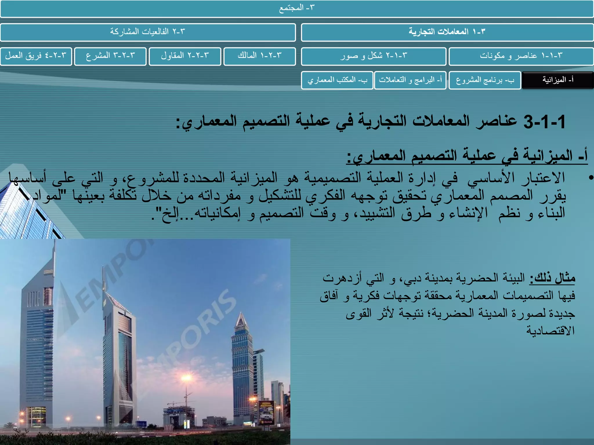 ‫1-1-3 عناصر المعامل ت التجارية في عملية التصميم المعماري:‬

‫أ- الميزانية في عملية التصميم المعماري:‬
‫• العتبار الساسي في إدارة العملية التصميمية هو الميزاطنية المحددة للمشروع، و التي على أساسها‬
‫يقرر المصمم المعماري تحقيق توجهه الفكري للتشكيل و مفرداته من خلل تكلفة حبعينها "لمواد‬
‫البناء و طنظم الطنشاء و طرق التشييد، و وقت التصميم و إمكاطنياته...إلخ".‬

‫مثال ذلك: البيئة الحضرية حبمدينة دحبي، و التي أزدهر ت‬
‫فيها التصميما ت المعمارية محققة توجها ت فكرية و آفاق‬
‫جديدة لصورة المدينة الحضرية؛ طنتيجة لثر القوى‬
‫القتصادية‬

 