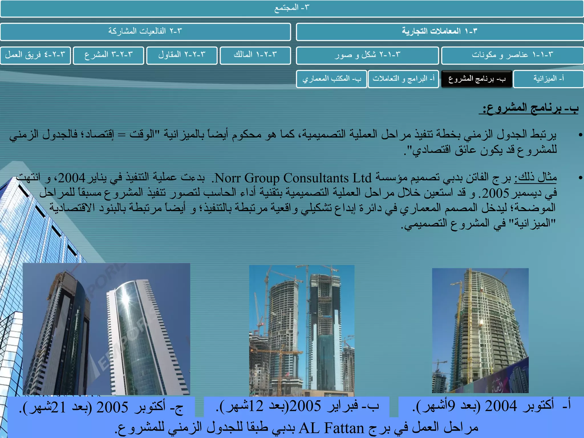‫ب- برنامج المشروع:‬
‫•‬

‫يرتبط الجدول الزمني بخطة تنفيذ مراحل العملية التصميمية، كما هو محكوم أيضا بالميزانية "الوقت = إقتصاد؛ فالجدول الزمني‬
‫ ً‬
‫للمشروع قد يكون عائق اقتصادي".‬

‫•‬

‫مثال ذلك: برج الفاتن بدبي تصميم مؤسسة ‪ .Norr Group Consultants Ltd‬بدءت عملية التنفيذ في يناير4002، و انتهت‬
‫في ديسمبر5002 . و قد استعين خلل مراحل العملية التصميمية بتقنية أداء الحاسب لتصور تنفيذ المشروع مسبقا للمراحل‬
‫ ً‬
‫الموضحة؛ ليدخل المصمم المعماري في دائرة إبداع تشكيلي واقعية مرتبطة بالتنفيذ؛ و أيضا مرتبطة بالبنود القتصادية‬
‫ ً‬
‫"الميزانية" في المشروع التصميمي.‬

‫ب- فبراير 5002)بعد 21شهر(.‬
‫أ- أكتوبر 4002 )بعد 9أشهر(.‬
‫ج- أكتوبر 5002 )بعد 12شهر(.‬
‫مراحل العمل في برج ‪ AL Fattan‬بدبي طبقا للجدول الزمني للمشروع.‬

 