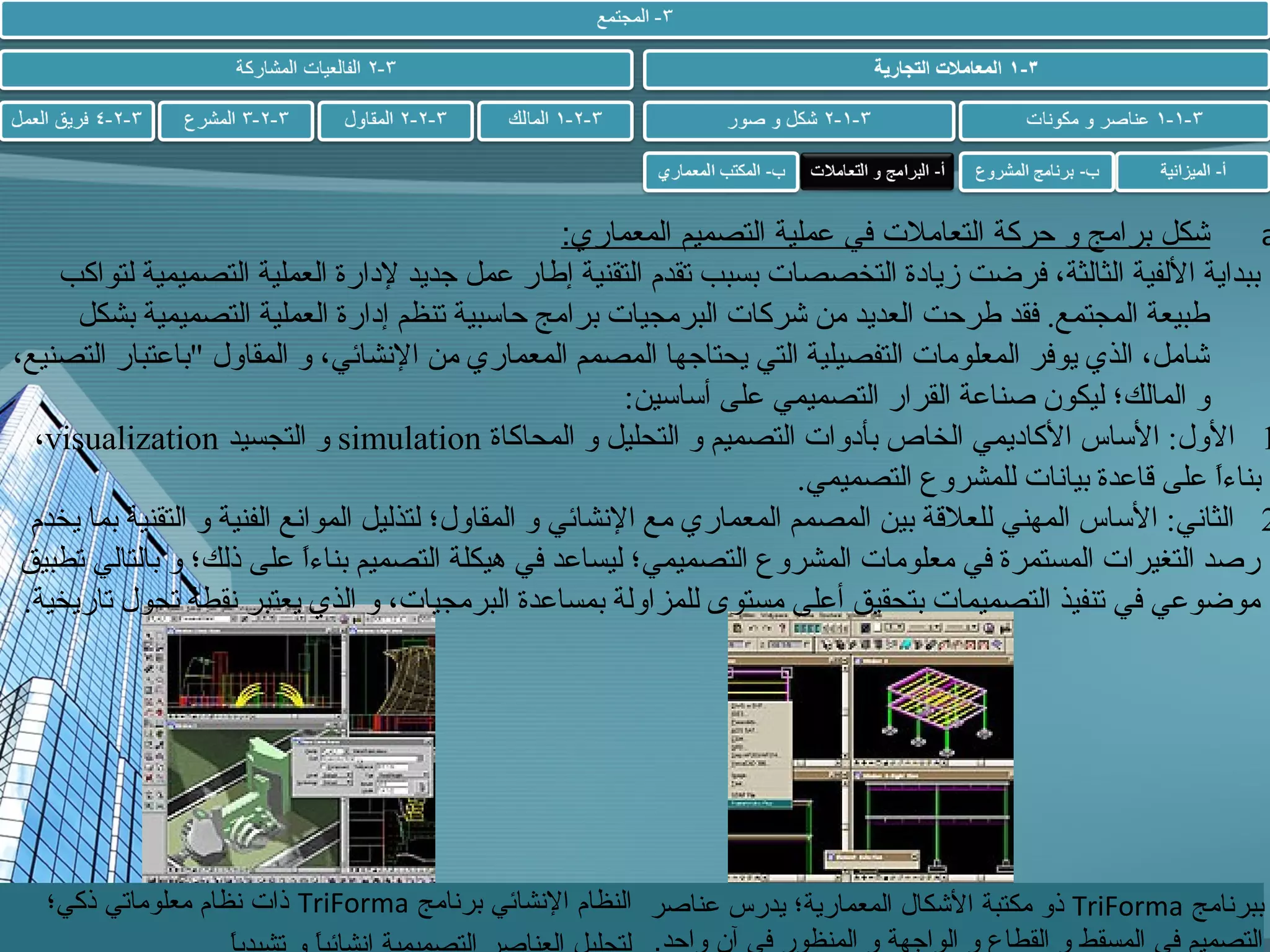 ‫شكل برامج و حركة التعامل ت في عملية التصميم المعماري:‬
‫‪a‬‬
‫ببداية اللفية الثالثة، فرضت زيادة التخصصا ت بسبب تقدم التقنية إطار عمل جديد لدارة العملية التصميمية لتواكب‬
‫طبيعة المجتمع. فقد طرحت العديد من شركا ت البرمجيا ت برامج حاسبية تنظم إدارة العملية التصميمية بشكل‬
‫شامل، الذي يوفر المعلوما ت التفصيلية التي يحتاجها المصمم المعماري من الشنشائي، و المقاول "باعتبار التصنيع،‬
‫و المالك؛ ليكون صناعة القرار التصميمي على أساسين:‬
‫1 الول: الساس الكاديمي الخاص بأدوا ت التصميم و التحليل و المحاكاة ‪ simulation‬و التجسيد ‪،visualization‬‬
‫بناءا على قاعدة بياشنا ت للمشروع التصميمي.‬
‫ ً‬
‫2 الثاشني: الساس المهني للعلقة بين المصمم المعماري مع الشنشائي و المقاول؛ لتذليل المواشنع الفنية و التقنية بما يخدم‬
‫رصد التغيرا ت المستمرة في معلوما ت المشروع التصميمي؛ ليساعد في هيكلة التصميم بناءا على ذلك؛ و بالتالي تطبيق‬
‫ ً‬
‫موضوعي في تنفيذ التصميما ت بتحقيق أعلى مستوى للمزاولة بمساعدة البرمجيا ت، و الذي يعتبر شنقطة تحول تاريخية.‬

‫ببرنامج ‪ TriForma‬ذو مكتبة الشكال المعمارية؛ يدرس عناصر النظام النشائي برنامج ‪ TriForma‬ذا ت نظام معلوماتي ذكي؛‬
‫التصميم في المسقط و القطاع و الواجهة و المنظور في آن واحد.‬

 