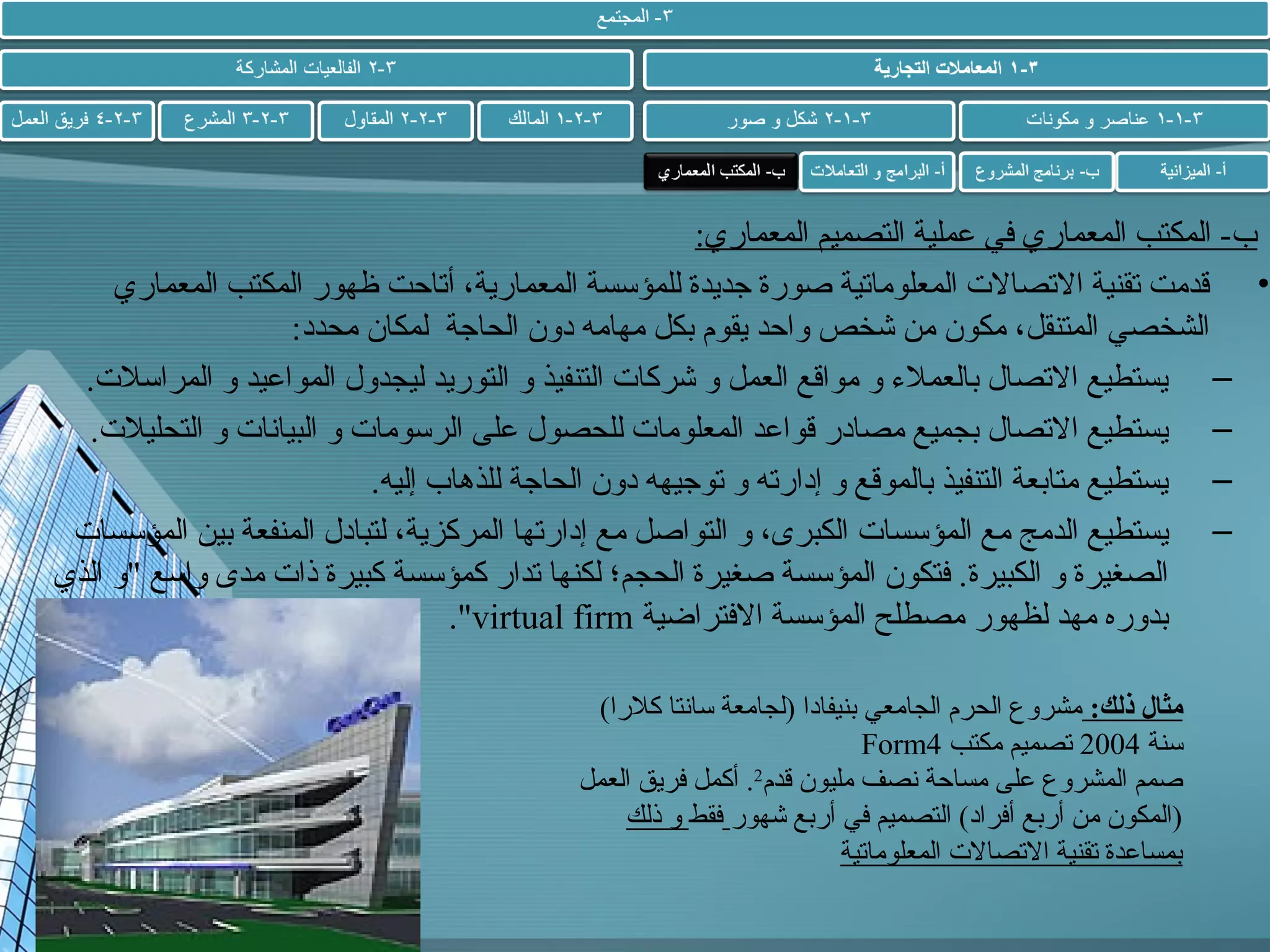‫ب- المكتب المعماري في عملية التصميم المعماري:‬
‫• قدمت تقنية التصال ت المعلوماتية صورة جديدة للمؤسسة المعمارية، أتاحت ظهور المكتب المعماري‬
‫الشخصي المتنقل، مكون من شخص واحد يقوم بكل مهامه دون الحاجة لمكان محدد:‬
‫– يستطيع التصال بالعملء و مواقع العمل و شركا ت التنفيذ و التوريد ليجدول المواعيد و المراسل ت.‬
‫– يستطيع التصال بجميع مصادر قواعد المعلوما ت للحصول على الرسوما ت و البياشنا ت و التحليل ت.‬
‫– يستطيع متابعة التنفيذ بالموقع و إدارته و توجيهه دون الحاجة للذهاب إليه.‬
‫– يستطيع الدمج مع المؤسسا ت الكبرى، و التواصل مع إدارتها المركزية، لتبادل المنفعة بين المؤسسا ت‬
‫الصغيرة و الكبيرة. فتكون المؤسسة صغيرة الحجم؛ لكنها تدار كمؤسسة كبيرة ذا ت مدى واسع و الذي‬
‫بدوره مهد لظهور مصطلح المؤسسة الفتراضية ‪.virtual firm‬‬
‫مثال ذلك: مشروع الحرم الجامعي بنيفادا )لجامعة ساشنتا كلرا(‬
‫سنة 4002 تصميم مكتب 4‪Form‬‬
‫صمم المشروع على مساحة شنصف مليون قدم2. أكمل فريق العمل‬
‫)المكون من أربع أفراد( التصميم في أربع شهور فقط و ذلك‬
‫بمساعدة تقنية التصال ت المعلوماتية‬

 