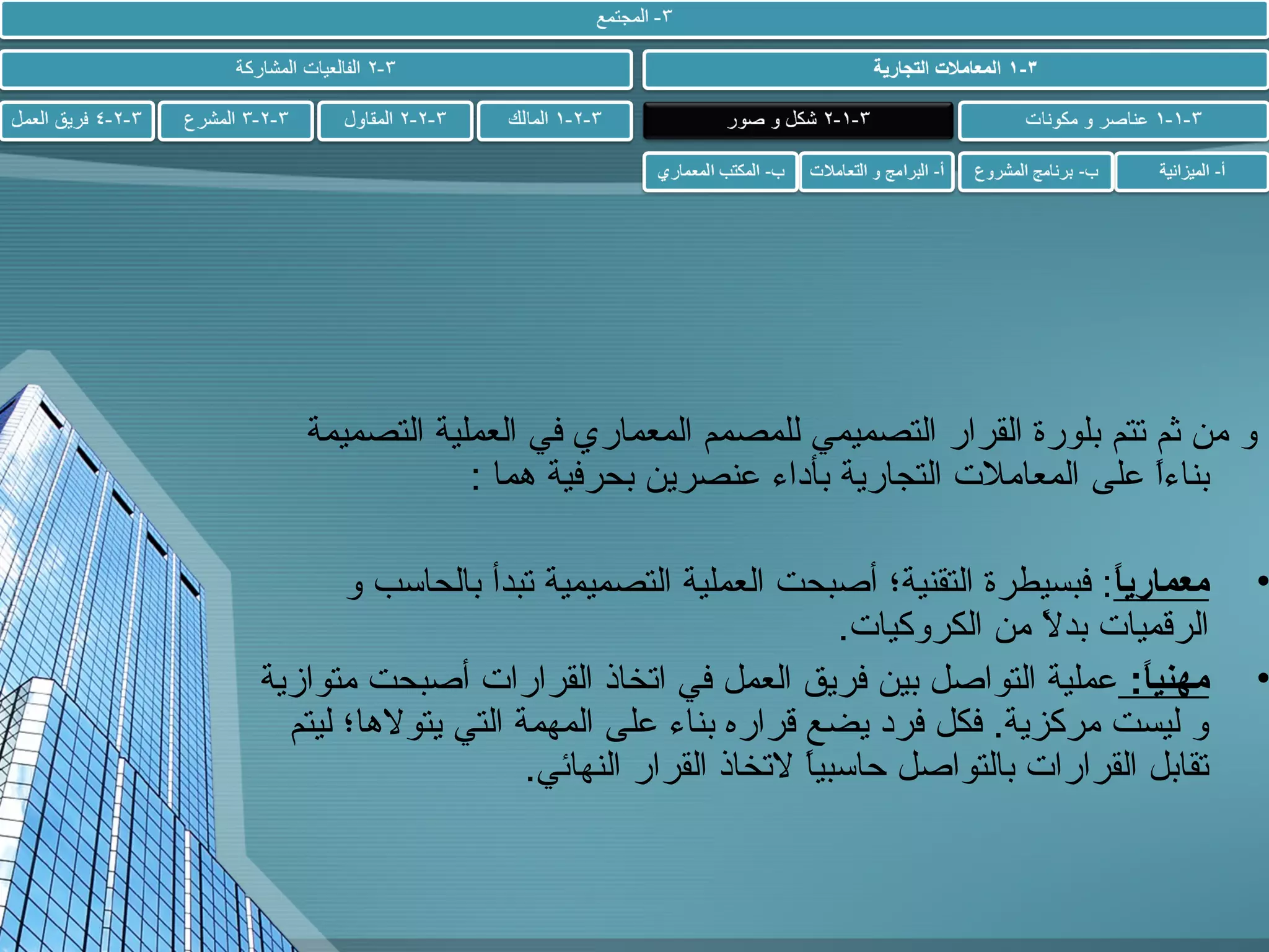 ‫و من ثم تتم بلورة القرار التصميمي للمصمم المعماري في العملية التصميمة‬
‫بناءا على المعامل ت التجارية بأداء عنصرين بحرفية هما :‬
‫.ً‬

‫•‬

‫•‬

‫معماريا: فبسيطرة التقنية؛ أصبحت العملية التصميمية تبدأ بالحاسب و‬
‫:ً‬
‫الرقميا ت بدال من الكروكيا ت.‬
‫.ً‬
‫مهنيا : عملية التواصل بين فريق العمل في اتخاذ القرارا ت أصبحت متوازية‬
‫:ً‬
‫و ليست مركزية. فكل فرد يضع قراره بناء على المهمة التي يتوالها؛ ليتم‬
‫تقابل القرارا ت بالتواصل حاسبيا التخاذ القرار النهائي.‬
‫.ً‬

 