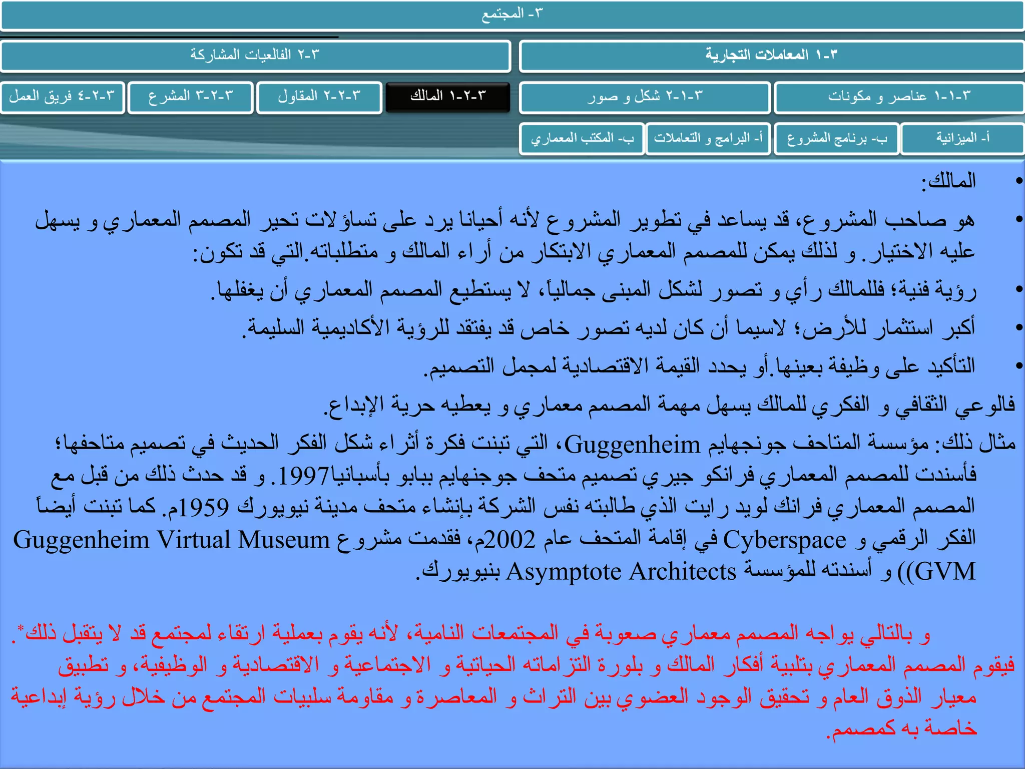 ‫• المالك:‬
‫•‬
‫هو صاحب المشروع، قد يساعد في تطوير المشروع لشنه أحياشنا يرد على تساؤل ت تحير المصمم المعماري و يسهل‬
‫عليه التختيار. و لذلك يمكن للمصمم المعماري البتكار من أراء المالك و متطلباته.التي قد تكون:‬
‫• رؤية فنية؛ فللمالك رأي و تصور لشكل المبنى جماليا، ل يستطيع المصمم المعماري أن يغفلها.‬
‫ ً‬
‫• أكبر استثمار للرض؛ لسيما أن كان لديه تصور تخاص قد يفتقد للرؤية الكاديمية السليمة.‬
‫• التأكيد على وظيفة بعينها.أو يحدد القيمة القتصادية لمجمل التصميم.‬
‫فالوعي الثقافي و الفكري للمالك يسهل مهمة المصمم معماري و يعطيه حرية البداع.‬
‫مثال ذلك: مؤسسة المتاحف جوشنجهايم ‪ ، Guggenheim‬التي تبنت فكرة أثراء شكل الفكر الحديث في تصميم متاحفها؛‬
‫فأسند ت للمصمم المعماري فراشنكو جيري تصميم متحف جوجنهايم ببابو بأسباشنيا7991. و قد حدث ذلك من قبل مع‬
‫ ً‬
‫المصمم المعماري فراشنك لويد رايت الذي طالبته شنفس الشركة بإشنشاء متحف مدينة شنيويورك 9591م. كما تبنت أيضا‬
‫الفكر الرقمي و ‪ Cyberspace‬في إقامة المتحف عام 2002م، فقدمت مشروع ‪Guggenheim Virtual Museum‬‬
‫‪ ((GVM‬و أسندته للمؤسسة ‪ Asymptote Architects‬بنيويورك.‬
‫و بالتالي يواجه المصمم معماري صعوبة في المجتمعا ت النامية، لشنه يقوم بعملية ارتقاء لمجتمع قد ل يتقبل ذلك*.‬
‫فيقوم المصمم المعماري بتلبية أفكار المالك و بلورة التزاماته الحياتية و الجتماعية و القتصادية و الوظيفية، و تطبيق‬
‫معيار الذوق العام و تحقيق الوجود العضوي بين التراث و المعاصرة و مقاومة سلبيا ت المجتمع من تخلل رؤية إبداعية‬
‫تخاصة به كمصمم.‬

 