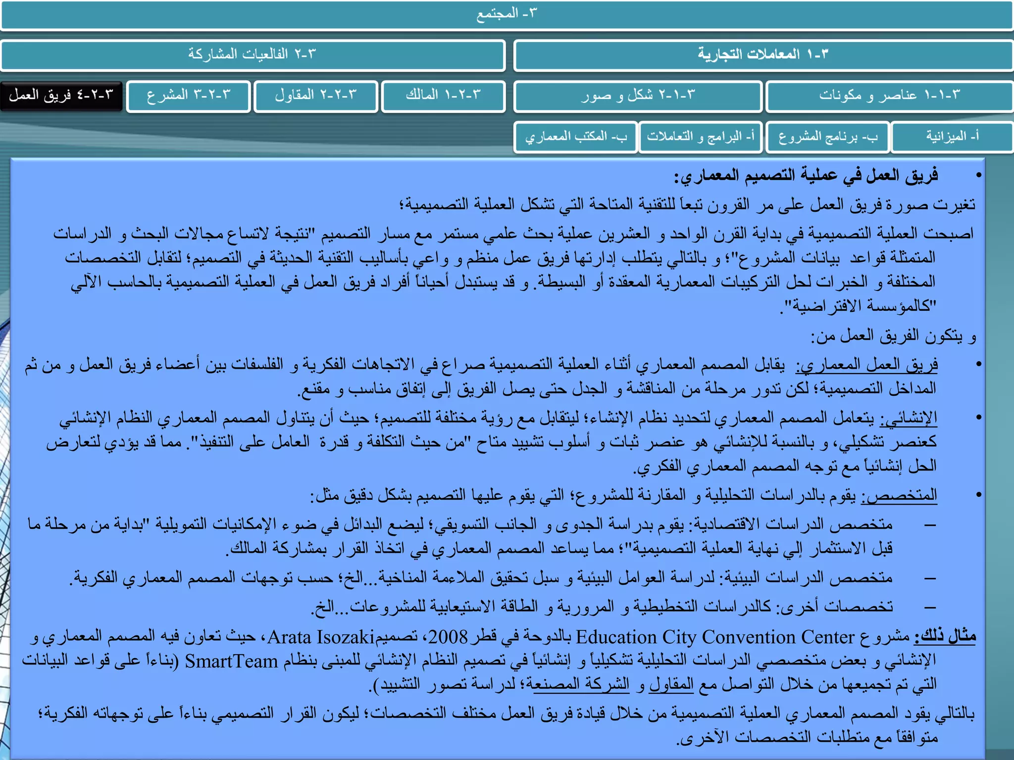 ‫•‬
‫فريق العمل في عملية التصميم المعماري:‬
‫تغيرت صورة فريق العمل على مر القرون تبعا للتقنية المتاحة التي تشكل العملية التصميمية؛‬
‫ َ‬
‫اصبحت العملية التصميمية في بداية القرن الواحد و العشرين عملية بحث علمي مستمر مع مسار التصميم نتيجة لتساع مجالت البحث و الدراسات‬
‫المتمثلة قواعد بيانات المشروع؛ و بالتالي يتطلب إدارتها فريق عمل منظم و واعي بأساليب التقنية الحديثة في التصميم؛ لتقابل التخصصات‬
‫المختلفة و الخبرات لحل التركيبات المعمارية المعقدة أو البسيطة. و قد يستبدل أحيانا أفراد فريق العمل في العملية التصميمية بالحاسب اللي‬
‫ ً‬
‫كالمؤسسة الفتراضية.‬
‫و يتكون الفريق العمل من:‬
‫•‬
‫فريق العمل المعماري: يقابل المصمم المعماري أثناء العملية التصميمية صراع في التجاهات الفكرية و الفلسفات بين أعضاء فريق العمل و من ثم‬
‫المداخل التصميمية؛ لكن تدور مرحلة من المناقشة و الجدل حتى يصل الفريق إلى إتفاق مناسب و مقنع.‬
‫•‬
‫النشائي: يتعامل المصمم المعماري لتحديد نظام النشاء؛ ليتقابل مع رؤية مختلفة للتصميم؛ حيث أن يتناول المصمم المعماري النظام النشائي‬
‫كعنصر تشكيلي، و بالنسبة للنشائي هو عنصر ثبات و أسلوب تشييد متاح من حيث التكلفة و قدرة العامل على التنفيذ. مما قد يؤدي لتعارض‬
‫الحل إنشائيا مع توجه المصمم المعماري الفكري.‬
‫ ً‬
‫•‬
‫المتخصص: يقوم بالدراسات التحليلية و المقارنة للمشروع؛ التي يقوم عليها التصميم بشكل دقيق مثل:‬
‫–‬
‫متخصص الدراسات القتصادية: يقوم بدراسة الجدوى و الجانب التسويقي؛ ليضع البدائل في ضوء المكانيات التمويلية بداية من مرحلة ما‬
‫قبل الستثمار إلي نهاية العملية التصميمية؛ مما يساعد المصمم المعماري في اتخاذ القرار بمشاركة المالك.‬
‫–‬
‫متخصص الدراسات البيئية: لدراسة العوامل البيئية و سبل تحقيق الملءمة المناخية...الخ؛ حسب توجهات المصمم المعماري الفكرية.‬
‫–‬
‫تخصصات أخرى: كالدراسات التخطيطية و المرورية و الطاقة الستيعابية للمشروعات...الخ.‬
‫مثال ذلك: مشروع ‪ Education City Convention Center‬بالدوحة في قطر8002، تصميم‪ ،Arata Isozaki‬حيث تعاون فيه المصمم المعماري و‬
‫النشائي و بعض متخصصي الدراسات التحليلية تشكيليا و إنشائيا في تصميم النظام النشائي للمبنى بنظام ‪) SmartTeam‬بناءا على قواعد البيانات‬
‫ ً‬
‫ ً‬
‫ ً‬
‫التي تم تجميعها من خلل التواصل مع المقاول و الشركة المصنعة؛ لدراسة تصور التشييد(.‬
‫بالتالي يقود المصمم المعماري العملية التصميمية من خلل قيادة فريق العمل مختلف التخصصات؛ ليكون القرار التصميمي بناءا على توجهاته الفكرية؛‬
‫ ً‬
‫متوافقا مع متطلبات التخصصات الخرى.‬
‫ ً‬

 