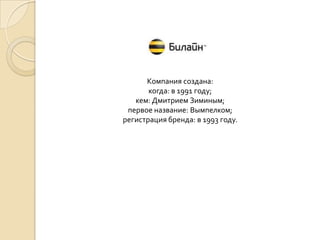 Компания создана:
когда: в 1991 году;
кем: Дмитрием Зиминым;
первое название: Вымпелком;
регистрация бренда: в 1993 году.

 