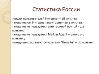 Статистика России
-число пользователей Интернет – 28 млн.чел.;
- ежедневная Интернет аудитория – 10,1 млн.чел.;
- ежедневно пользуются электронной почтой – 7,2
млн.чел;
- ежедневно пользуются Mail.ru Agent – около 0,5
млн.чел.;
-ежедневно пользуются услугами “Билайн” – 35 млн.чел.

 