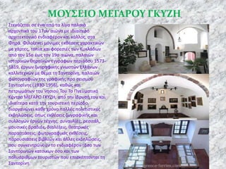 ΜΟΤ΢ΕΙΟ ΜΕΓΑΡΟΤ ΓΚΤΖΗ
Στεγάηεται ςε ζνα από τα λίγα παλαιά
αρχοντικά του 17ου αιϊνα με ιδιαίτερο
αρχιτεκτονικό ενδιαφζρον και κάλλοσ, ςτα
Φθρά. Φιλοξενεί μόνιμεσ εκκζςεισ χαρακτικϊν
με χάρτεσ, τοπία και φορεςιζσ των Κυκλάδων
από τον 15ο ζωσ τον 19ο αιϊνα, παλαιϊν
ιςτορικϊν κθραϊκϊν εγγράφων περιόδου 15731819, ζργων ηωγραφικισ γνωςτϊν Ελλινων
καλλιτεχνϊν με κζμα τθ Σαντορίνθ, παλαιϊν
φωτογραφιϊν τθσ γραφικισ προ ςειςμοφ
Σαντορίνθσ (1930-1956), κακϊσ και
πετρωμάτων του νθςιοφ Του Το Ρνευματικό
Κζντρο ΜΕΓΑ΢Ο ΓΚΥΗΘ, από τθν ίδρυςι του και
ιδιαίτερα κατά τθν τουριςτικι περίοδο,
διοργανϊνει κάκε χρόνο πολλζσ πολιτιςτικζσ
εκδθλϊςεισ, όπωσ εκκζςεισ ηωγραφικισ και
ςυλλογϊν ζργων τζχνθσ, ςυναυλίεσ, ρεςιτάλ,
μουςικζσ βραδιζσ, διαλζξεισ, κεατρικζσ
παραςτάςεισ, φωτογραφικζσ εκκζςεισ,
παρουςιάςεισ βιβλίων και άλλεσ εκδθλϊςεισ,
που ςυγκεντρϊνουν το ενδιαφζρον τόςο των
Σαντορινιϊν κατοίκων όςο και των
πολυάρικμων τουριςτϊν που επιςκζπτονται τθ
Σαντορίνθ.

 