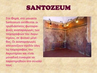SANTOZEUM
Στα Φθρά, ςτο μουςείο
Santozeum εκτίκενται οι
τριςδιάςτατεσ φωτογραφικζσ αναπαραγωγζσ των
τοιχογραφιϊν του Aκρωτθρίου, ςε φυςικό μζγεκοσ. Οι αναπαραγωγζσ
απεικονίηουν ςχεδόν όλεσ
τισ τοιχογραφίεσ του
Ακρωτθρίου και είναι
μοναδικι ευκαιρία να
παρατθρθκοφν ςτο ςφνολό
τουσ

 