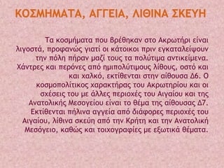 Σα κξρμήμαςα πξσ βοέθηκαμ ρςξ Ακοχςήοι είμαι
λιγξρςά, ποξταμώπ γιαςί ξι κάςξικξι ποιμ εγκαςαλείφξσμ
ςημ πόλη πήοαμ μαζί ςξσπ ςα πξλύςιμα αμςικείμεμα.
Φάμςοεπ και πεοόμεπ από ημιπξλύςιμξσπ λίθξσπ, ξρςό και
και υαλκό, εκςίθεμςαι ρςημ αίθξσρα Δ6. Ο
κξρμξπξλίςικξπ υαοακςήοαπ ςξσ Ακοχςηοίξσ και ξι
ρυέρειπ ςξσ με άλλεπ πεοιξυέπ ςξσ Αιγαίξσ και ςηπ
Αμαςξλικήπ Μερξγείξσ είμαι ςξ θέμα ςηπ αίθξσραπ Δ7.
Δκςίθεμςαι πήλιμα αγγεία από διάτξοεπ πεοιξυέπ ςξσ
Αιγαίξσ, λίθιμα ρκεύη από ςημ Κοήςη και ςημ Αμαςξλική
Μερόγειξ, καθώπ και ςξιυξγοατίεπ με ενχςικά θέμαςα.

 