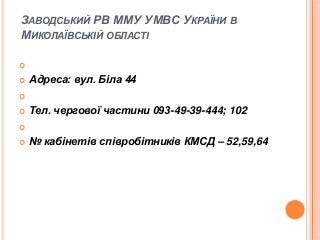 ЗАВОДСЬКИЙ РВ ММУ УМВС УКРАЇНИ В
МИКОЛАЇВСЬКІЙ ОБЛАСТІ



Адреса: вул. Біла 44




Тел. чергової частини 093-49-39-444; 102





№ кабінетів співробітників КМСД – 52,59,64

 