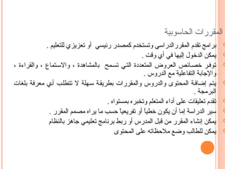 ‫المقررات الحاسوبية‬

‫‪‬‬

‫‪‬‬

‫‪‬‬

‫‪‬‬

‫‪‬‬

‫‪‬‬

‫‪‬‬

‫‪‬‬

‫برامج تقدم المقررالدراسي وتستخدم كمصدر رئيسي أو تعزيزي للتعليم .‬
‫يمكن الدخول إليها في أي وقت .‬
‫توفسر خصسائص العروض المتعددة التسي تسسمح بالمشاهدة ، واالسستماع ، والقراءة ،‬
‫والجابة التفاعلية مع الدروس .‬
‫يتسم إضافسة المحتوى والدروس والمقررات بطريقسة سسهلة ال تتطلسب أسي معرفة بلغات‬
‫البرمجة .‬
‫تقدم تعليقات على أداء المتعلم وتخبره بمستواه .‬
‫سير الدراسة إما أن يكون خطيا أو تفريعيا حسب ما يراه مصمم المقرر .‬
‫ ً‬
‫ ً‬
‫يمكن إنشاء المقرر من قبل المدرس أو ربط برنامج تعليمي جاهز بالنظام‬
‫يمكن للطالب وضع ملحظاته على المحتوى‬

 