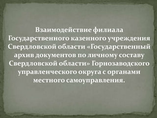 Взаимодействие филиала
Государственного казенного учреждения
Свердловской области «Государственный
архив документов по личному составу
Свердловской области» Горнозаводского
управленческого округа с органами
местного самоуправления.

 